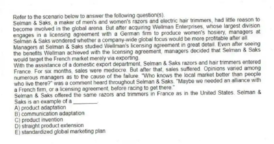 Refer to the scenario below to answer the following question(s).
Selman & Saks, a maker of men's and women's razors and electric hair trimmers, had little reason to become involved in the global arena. But after acquiring Wellman Enterprises, whose largest division engages in a licensing agreement with a German firm to produce women's hosiery, managers at Selman & Saks wondered whether a company-wide global focus would be more profitable after all.
Managers at Selman & Saks studied Wellman's licensing agreement in great detail. Even after seeing the benefits Wellman achieved with the licensing agreement, managers decided that Selman & Saks would target the French market merely via exporting.
With the assistance of a domestic export department, Selman & Saks razors and hair trimmers entered France. For six months, sales were mediocre. But after that, sales suffered. Opinions varied among numerous managers as to the cause of the failure. "Who knows the local market better than people who live there?" was a comment heard throughout Selman & Saks. "Maybe we needed an alliance with a French firm, or a licensing agreement, before racing to get there."
-Selman & Saks offered the same razors and trimmers in France as in the United States. Selman & Saks is an example of a ________.
A) product adaptation
B) communication adaptation
C) product invention
D) straight product extension
E) standardized global marketing plan