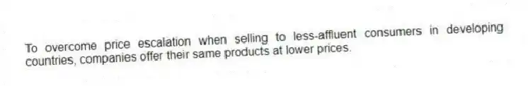 To overcome price escalation when selling to less-affluent consumers in developing countries, companies offer their same products at lower prices.