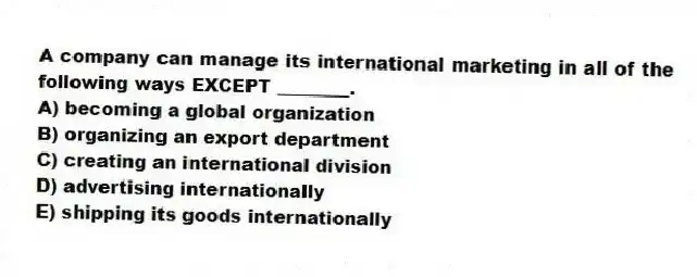 A company can manage its international marketing in all of the following ways EXCEPT ________.
A) becoming a global organization
B) organizing an export department
C) creating an international division
D) advertising internationally
E) shipping its goods internationally