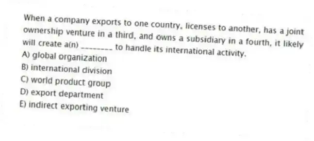 When a company exports to one country, licenses to another, has a joint ownership venture in a third, and owns a subsidiary in a fourth, it likely will create a(n) ________ to handle its international activity.
A) global organization
B) international division
C) world product group
D) export department
E) indirect exporting venture