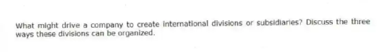 What might drive a company to create international divisions or subsidiaries? Discuss the three ways these divisions can be organized.