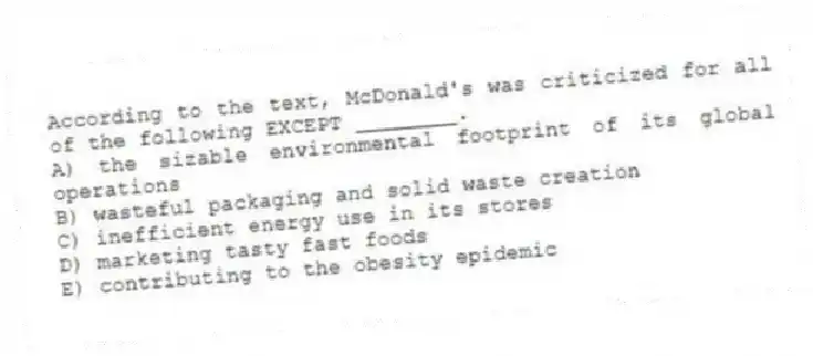According to the text, McDonald's was criticized for all of the following EXCEPT ________.
A) the sizable environmental footprint of its global operations
B) wasteful packaging and solid waste creation
C) inefficient energy use in its stores
D) marketing tasty fast foods
E) contributing to the obesity epidemic
