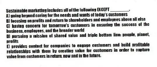 Sustainable marketing includes all of the following EXCEPT ________.
A) going beyond caring for the needs and wants of today's customers
B) focusing on profits and return to shareholders and employees above all else
C) having concern for tomorrow's customers in ensuring the success of the business, employees, and the broader world
D) pursuing a mission of shared value and triple bottom line: people, planet, profits
E) provides context for companies to engage customers and build profitable relationships with them by creating value for customers in order to capture value from customers in return, now and in the future.