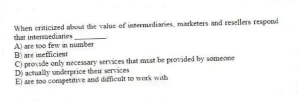 When criticized about the value of intermediaries, marketers and resellers respond that intermediaries ________.
A) are too few in number
B) are inefficient
C) provide only necessary services that must be provided by someone
D) actually underprice their services
E) are too competitive and difficult to work with