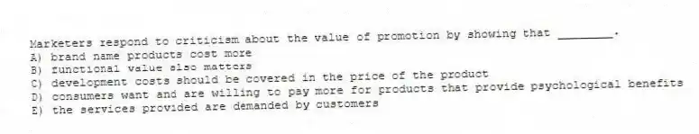 Marketers respond to criticism about the value of promotion by showing that ________.
A) brand name products cost more
B) functional value also matters
C) development costs should be covered in the price of the product
D) consumers want and are willing to pay more for products that provide psychological benefits
E) the services provided are demanded by customers