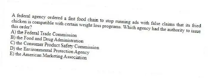 A federal agency ordered a fast food chain to stop running ads with false claims that its fried chicken is compatible with certain weight loss programs. Which agency had the authority to issue this order?
A) the Federal Trade Commission
B) the Food and Drug Administration
C) the Consumer Product Safety Commission
D) the Environmental Protection Agency
E) the American Marketing Association