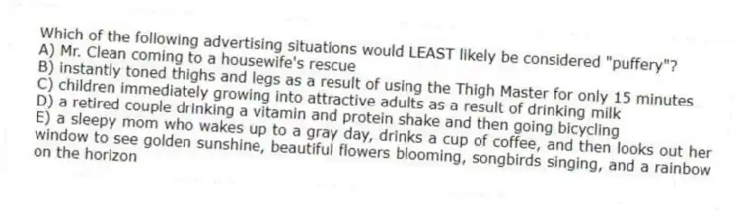 Which of the following advertising situations would LEAST likely be considered "puffery"?
A) Mr. Clean coming to a housewife's rescue
B) instantly toned thighs and legs as a result of using the Thigh Master for only 15 minutes
C) children immediately growing into attractive adults as a result of drinking milk
D) a retired couple drinking a vitamin and protein shake and then going bicycling
E) a sleepy mom who wakes up to a gray day, drinks a cup of coffee, and then looks out her window to see golden sunshine, beautiful flowers blooming, songbirds singing, and a rainbow on the horizon
