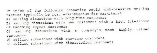 In which of the following scenarios would high-pressure selling tactics typically be most advantageous for marketers?
A) selling situations with long-time customers
B) selling situations with new customers with a high likelihood of becoming repeat customers
C) selling situations with a company's most highly valued customers
D) selling situations with one-time customers
E) selling situations with dissatisfied customers
