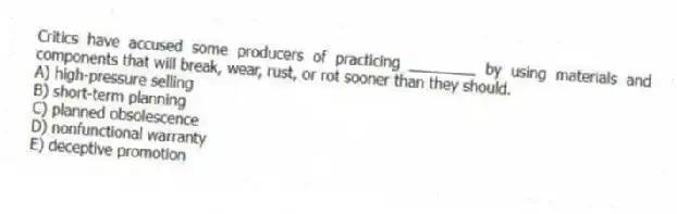 Critics have accused some producers of practicing ________ by using materials and components that will break, wear, rust, or rot sooner than they should.
A) high-pressure selling
B) short-term planning
C) planned obsolescence
D) nonfunctional warranty
E) deceptive promotion