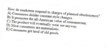 How do marketers respond to charges of planned obsolescence?
A) Consumers dislike constant style changes.
B) It promotes the all-American value of consumerism.
C) The product will eventually wear out anyway.
D) Most consumers are materialistic.
E) Consumers get tired of old goods.