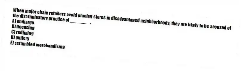 When major chain retailers avoid placing stores in disadvantaged neighborhoods, they are likely to be accused of the discriminatory practice of ________.
A) embargo
B) licensing
C) redlining
D) puffery
E) scrambled merchandising