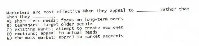 Marketers are most effective when they appeal to ________ rather than when they ________.
A) short-term needs; focus on long-term needs
B) teenagers; target older people
C) existing wants; attempt to create new ones
D) emotions; appeal to actual needs
E) the mass market; appeal to market segments
