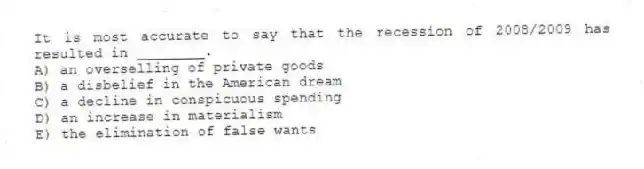 It is most accurate to say that the recession of 2008/2009 has resulted in ________.
A) an overselling of private goods
B) a disbelief in the American dream
C) a decline in conspicuous spending
D) an increase in materialism
E) the elimination of false wants