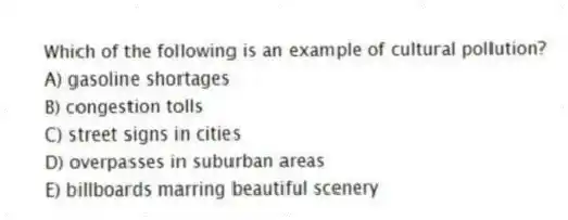 Which of the following is an example of cultural pollution?
A) gasoline shortages
B) congestion tolls
C) street signs in cities
D) overpasses in suburban areas
E) billboards marring beautiful scenery