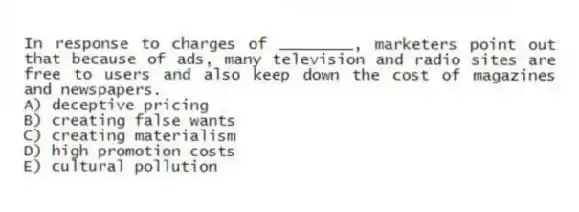In response to charges of ________, marketers point out that because of ads, many television and radio sites are free to users and also keep down the cost of magazines and newspapers.
A) deceptive pricing
B) creating false wants
C) creating materialism
D) high promotion costs
E) cultural pollution