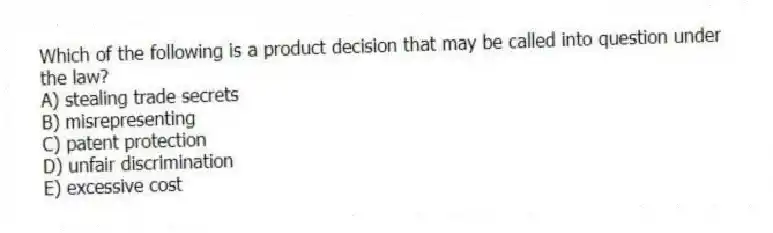 Which of the following is a product decision that may be called into question under the law?
A) stealing trade secrets
B) misrepresenting
C) patent protection
D) unfair discrimination
E) excessive cost