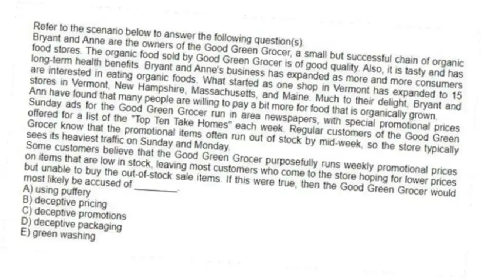 Refer to the scenario below to answer the following question(s).
Bryant and Anne are the owners of the Good Green Grocer, a small but successful chain of organic food stores. The organic food sold by Good Green Grocer is of good quality. Also, it is tasty and has long-term health benefits. Bryant and Anne's business has expanded as more and more consumers are interested in eating organic foods. What started as one shop in Vermont has expanded to 15 stores in Vermont, New Hampshire, Massachusetts, and Maine. Much to their delight, Bryant and Ann have found that many people are willing to pay a bit more for food that is organically grown.
Sunday ads for the Good Green Grocer run in area newspapers, with special promotional prices offered for a list of the "Top Ten Take Homes" each week. Regular customers of the Good Green Grocer know that the promotional items often run out of stock by mid-week, so the store typically sees its heaviest traffic on Sunday and Monday.
-Some customers believe that the Good Green Grocer purposefully runs weekly promotional prices on items that are low in stock, leaving most customers who come to the store hoping for lower prices but unable to buy the out-of-stock sale items. If this were true, then the Good Green Grocer would most likely be accused of ________.
A) using puffery
B) deceptive pricing
C) deceptive promotions
D) deceptive packaging
E) green washing