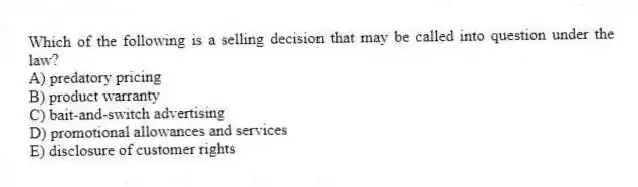 Which of the following is a selling decision that may be called into question under the law?
A) predatory pricing
B) product warranty
C) bait-and-switch advertising
D) promotional allowances and services
E) disclosure of customer rights