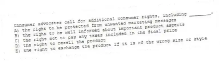 Consumer advocates call for additional consumer rights, including ________.
A) the right to be protected from unwanted marketing messages
B) the right to be well informed about important product aspects
C) the right not to pay any taxes included in the final price
D) the right to resell the product
E) the right to exchange the product if it is of the wrong size or style