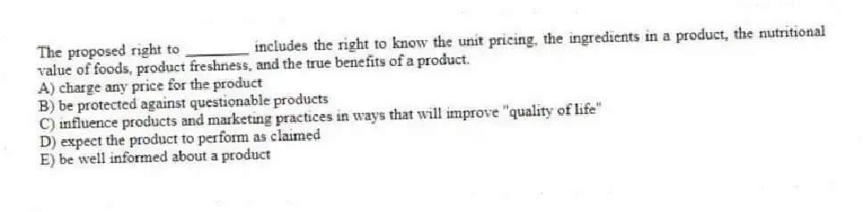 The proposed right to ________ includes the right to know the unit pricing, the ingredients in a product, the nutritional value of foods, product freshness, and the true benefits of a product.
A) charge any price for the product
B) be protected against questionable products
C) influence products and marketing practices in ways that will improve "quality of life"
D) expect the product to perform as claimed
E) be well informed about a product