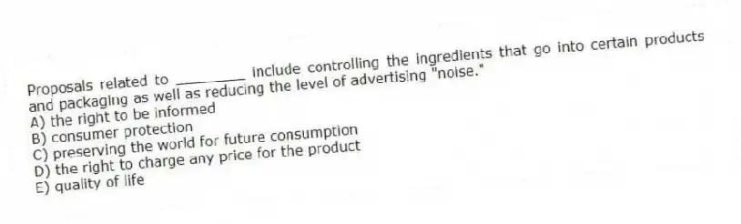 Proposals related to ________ include controlling the ingredients that go into certain products and packaging as well as reducing the level of advertising "noise."
A) the right to be informed
B) consumer protection
C) preserving the world for future consumption
D) the right to charge any price for the product
E) quality of life