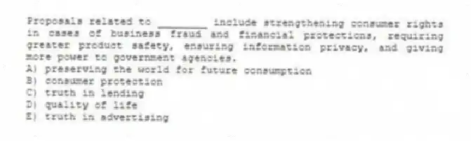 Proposals related to ________ include strengthening consumer rights in cases of business fraud and financial protections, requiring greater product safety, ensuring information privacy, and giving more power to government agencies.
A) preserving the world for future consumption
B) consumer protection
C) truth in lending
D) quality of life
E) truth in advertising