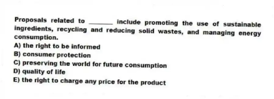 Proposals related to ________ include promoting the use of sustainable ingredients, recycling and reducing solid wastes, and managing energy consumption.
A) the right to be informed
B) consumer protection
C) preserving the world for future consumption
D) quality of life
E) the right to charge any price for the product