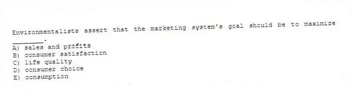 Environmentalists assert that the marketing system's goal should be to maximize ________.
A) sales and profits
B) consumer satisfaction
C) life quality
D) consumer choice
E) consumption