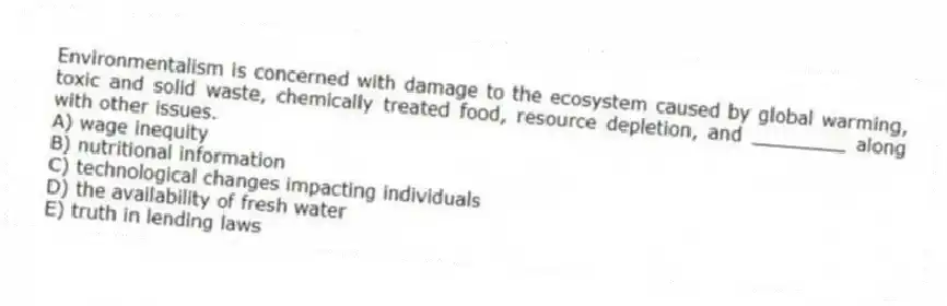 Environmentalism is concerned with damage to the ecosystem caused by global warming, toxic and solid waste, chemically treated food, resource depletion, and ________ along with other issues.
A) wage inequity
B) nutritional information
C) technological changes impacting individuals
D) the availability of fresh water
E) truth in lending laws