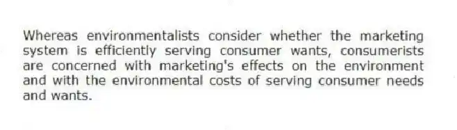 Whereas environmentalists consider whether the marketing system is efficiently serving consumer wants, consumerists are concerned with marketing's effects on the environment and with the environmental costs of serving consumer needs and wants.