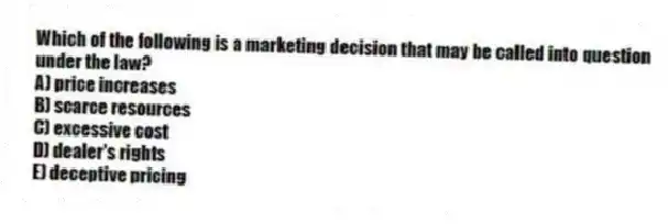 Which of the following is a marketing decision that may be called into question under the law?
A) price increases
B) scarce resources
C) excessive cost
D) dealer's rights
E) deceptive pricing