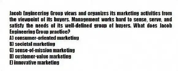 Jacob Engineering Group views and organizes its marketing activities from the viewpoint of its buyers. Management works hard to sense, serve, and satisfy the needs of its well-defined group of buyers. What does Jacob Engineering Group practice?
A) consumer-oriented marketing
B) societal marketing
C) sense-of-mission marketing
D) customer-value marketing
E) innovative marketing