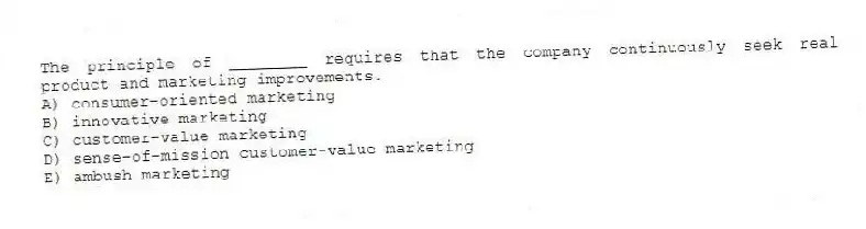 The principle of ________ requires that the company continuously seek real product and marketing improvements.
A) consumer-oriented marketing
B) innovative marketing
C) customer-value marketing
D) sense-of-mission customer-value marketing
E) ambush marketing