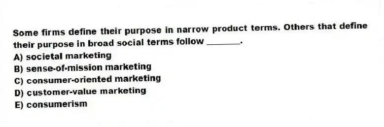 Some firms define their purpose in narrow product terms. Others that define their purpose in broad social terms follow ________.
A) societal marketing
B) sense-of-mission marketing
C) consumer-oriented marketing
D) customer-value marketing
E) consumerism