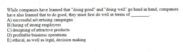 While companies have learned that "doing good" and "doing well" go hand in hand, companies have also learned that to do good, they must first do well in terms of ________.
A) successful advertising campaigns
B) hiring of strong employees
C) designing of attractive products
D) profitable business operations
E) ethical, as well as legal, decision making