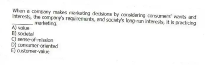 When a company makes marketing decisions by considering consumers' wants and interests, the company's requirements, and society's long-run interests, it is practicing ________ marketing.
A) value
B) societal
C) sense-of-mission
D) consumer-oriented
E) customer-value