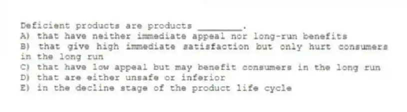 Deficient products are products ________.
A) that have neither immediate appeal nor long-run benefits
B) that give high immediate satisfaction but only hurt consumers in the long run
C) that have low appeal but may benefit consumers in the long run
D) that are either unsafe or inferior
E) in the decline stage of the product life cycle