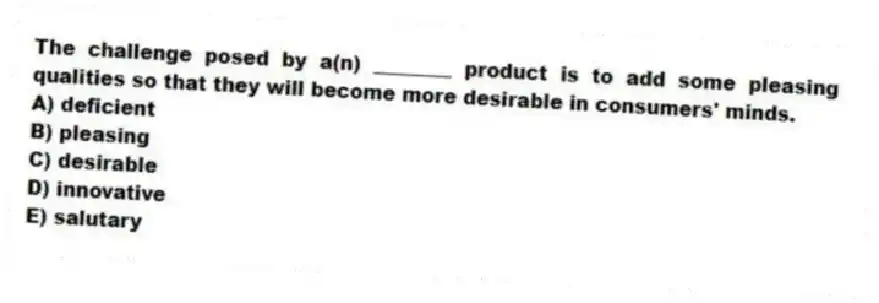 The challenge posed by a(n) ________ product is to add some pleasing qualities so that they will become more desirable in consumers' minds.
A) deficient
B) pleasing
C) desirable
D) innovative
E) salutary
