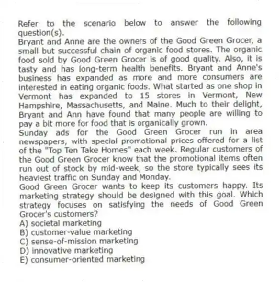 Refer to the scenario below to answer the following question(s).
Bryant and Anne are the owners of the Good Green Grocer, a small but successful chain of organic food stores. The organic food sold by Good Green Grocer is of good quality. Also, it is tasty and has long-term health benefits. Bryant and Anne's business has expanded as more and more consumers are interested in eating organic foods. What started as one shop in Vermont has expanded to 15 stores in Vermont, New Hampshire, Massachusetts, and Maine. Much to their delight, Bryant and Ann have found that many people are willing to pay a bit more for food that is organically grown.
Sunday ads for the Good Green Grocer run in area newspapers, with special promotional prices offered for a list of the "Top Ten Take Homes" each week. Regular customers of the Good Green Grocer know that the promotional items often run out of stock by mid-week, so the store typically sees its heaviest traffic on Sunday and Monday.
-Good Green Grocer wants to keep its customers happy. Its marketing strategy should be designed with this goal. Which strategy focuses on satisfying the needs of Good Green Grocer's customers?
A) societal marketing
B) customer-value marketing
C) sense-of-mission marketing
D) innovative marketing
E) consumer-oriented marketing