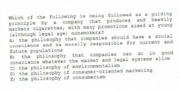 Which of the following is being followed as a guiding principle by a company that produces and heavily markets cigarettes, with many promotions aimed at young (although legal age) nonsmokers?
A) the philosophy that companies should have a social conscience and be morally responsible for current and future populations
B) the philosophy that companies can do in good conscience whatever the market and legal systems allow
C) the philosophy of environmentalism
D) the philosophy of consumer-oriented marketing
E) the philosophy of consumerism