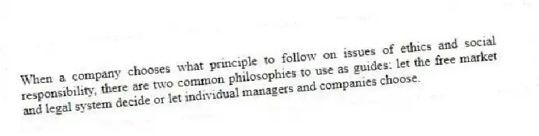 When a company chooses what principle to follow on issues of ethics and social responsibility, there are two common philosophies to use as guides: let the free market and legal system decide or let individual managers and companies choose.