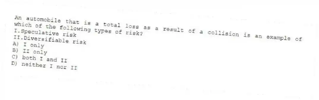 An automobile that is a total loss as a result of a collision is an example of which of the following types of risk?
I.Speculative risk
II.Diversifiable risk
A) I only
B) II only
C) both I and II
D) neither I nor II