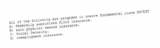 All of the following are programs to insure fundamental risks EXCEPT
A) federally subsidized flood insurance.
B) auto physical damage insurance.
C) Social Security.
D) unemployment insurance.