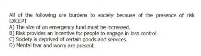 All of the following are burdens to society because of the presence of risk EXCEPT
A) The size of an emergency fund must be increased.
B) Risk provides an incentive for people to engage in loss control.
C) Society is deprived of certain goods and services.
D) Mental fear and worry are present.