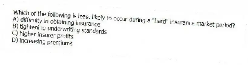 Which of the following is least likely to occur during a "hard" insurance market period?
A) difficulty in obtaining insurance
B) tightening underwriting standards
C) higher insurer profits
D) increasing premiums