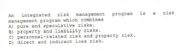 An integrated risk management program is a risk management program which combines
A) pure and speculative risks.
B) property and liability risks.
C) personnel-related risk and property risk.
D) direct and indirect loss risk.