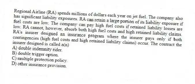 Regional Airline (RA) spends millions of dollars each year on jet fuel. The company also has significant liability exposures. RA can retain a large portion of its liability exposure if fuel costs are low. The company can pay high fuel costs if retained liability losses are low. RA cannot, however, absorb both high fuel costs and high retained liability claims. RA's insurer designed an insurance program where the insurer pays only if both contingencies (high fuel costs and high retained liability claims) occur. The contract the insurer designed is called a(n)
A) double indemnity rider.
B) double trigger option.
C) multiple protection policy.
D) other insurance provision.