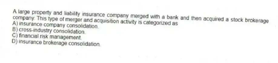 A large property and liability insurance company merged with a bank and then acquired a stock brokerage company. This type of merger and acquisition activity is categorized as
A) insurance company consolidation.
B) cross-industry consolidation.
C) financial risk management.
D) insurance brokerage consolidation.