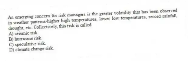 An emerging concern for risk managers is the greater volatility that has been observed in weather patterns-higher high temperatures, lower low temperatures, record rainfall, drought, etc. Collectively, this risk is called
A) seismic risk.
B) hurricane risk.
C) speculative risk.
D) climate change risk.