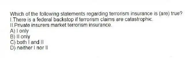 Which of the following statements regarding terrorism insurance is (are) true?
I.There is a federal backstop if terrorism claims are catastrophic.
II.Private insurers market terrorism insurance.
A) I only
B) II only
C) both I and II
D) neither I nor II